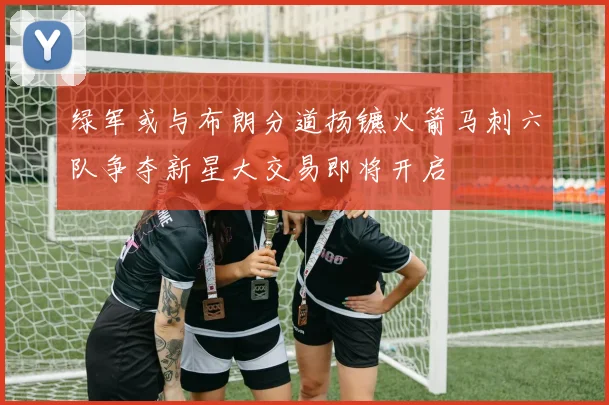 绿军或与布朗分道扬镳火箭马刺六队争夺新星大交易即将开启