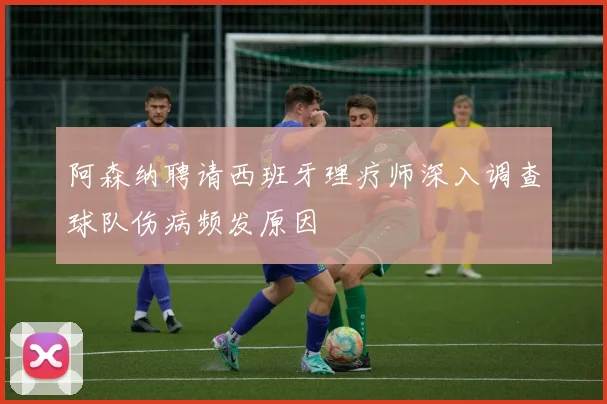 阿森纳聘请西班牙理疗师深入调查球队伤病频发原因