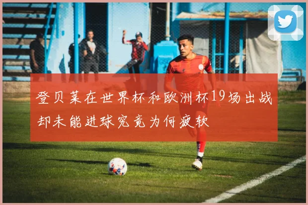登贝莱在世界杯和欧洲杯19场出战却未能进球究竟为何疲软
