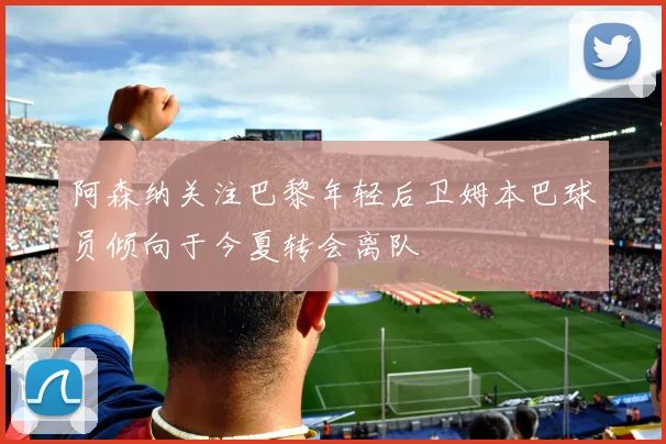 阿森纳关注巴黎年轻后卫姆本巴球员倾向于今夏转会离队