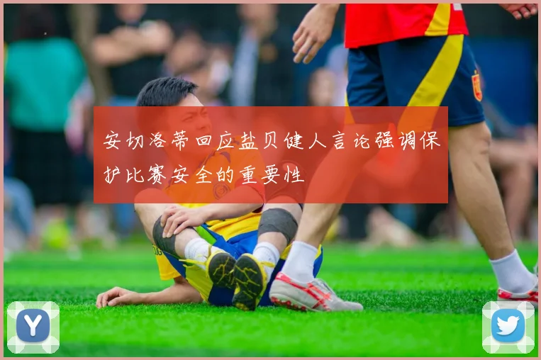 安切洛蒂回应盐贝健人言论强调保护比赛安全的重要性