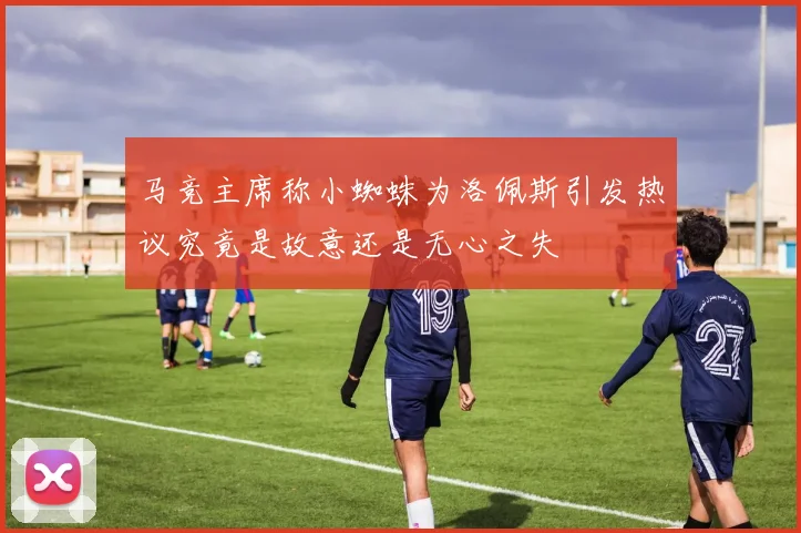 马竞主席称小蜘蛛为洛佩斯引发热议究竟是故意还是无心之失