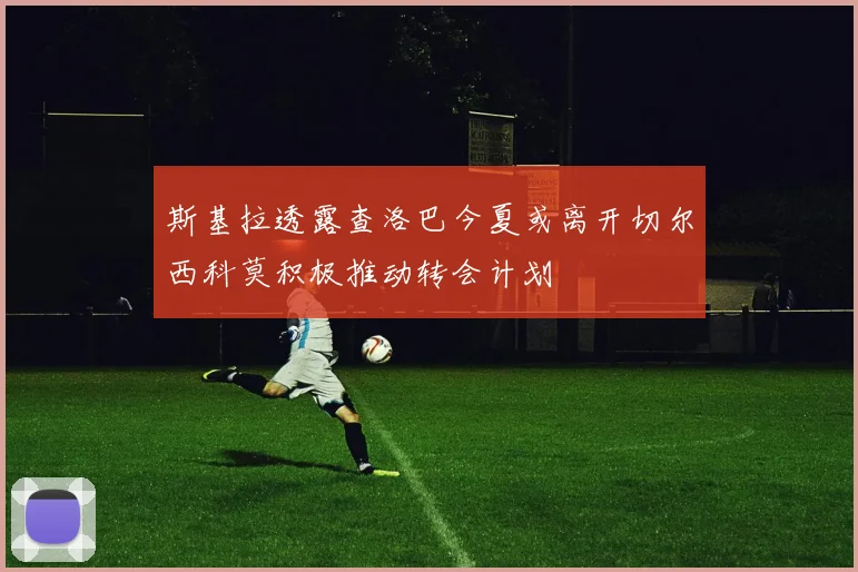 斯基拉透露查洛巴今夏或离开切尔西科莫积极推动转会计划