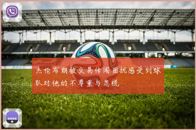 杰伦布朗被交易传闻困扰感受到球队对他的不尊重与忽视
